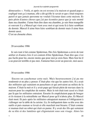 Journal d'un orphelin programmé 
démesurées ». Voilà, et après on est revenu à la maison et quand papa a 
expliqué tout ça à maman, elle a dit qu'elle le savait et que c'était toujours 
pareil et que jamais personne ne voulait l'écouter dans cette maison. Et 
puis plein d'autres choses que j'ai pas écoutées parce que je suis monté 
dans ma chambre. J'aime bien être dans ma chambre, je suis bien tranquille 
et souvent il y a Marcel qui vient avec moi et qui reste là à faire semblant 
de dormir. Marcel il aime bien faire semblant de dormir mais il aime bien 
dormir aussi. 
C'est un chouette chien. 
28 novembre 1986 
Je suis tout à fait comme Spiderman. Des fois Spiderman a envie de tout 
arrêter et d'autres fois il est content d'être Spiderman. Faut dire que c'est 
pas facile pour lui, encore moins que pour moi je crois bien. Mais bon lui il 
a un pouvoir terrible et pas moi. J'aimerai bien avoir un pouvoir, moi-aussi. 
30 novembre 1986 
Encore un cauchemar cette nuit. Mais heureusement j'ai pu me 
rendormir et ne plus y penser. C'était plus vite que les autres fois. Il y avait 
des militaires qui sautaient en parachutes et qui arrivaient au milieu de la 
maison. C'était la nuit et il y avait papa qui faisait plein de travaux dans la 
maison pour les empêcher de rentrer. Mais le toit était tout cassé et c'était 
par là que les militaires entraient. Ensuite ils empêchaient papa de bouger 
et ils tiraient à la mitraillette sur Marcel pour qu'il n'aboie plus. Et Marcel 
était mort. Et puis après les militaires attrapaient maman et l'obligeaient à 
s'allonger sur la table de la cuisine. Là, ils trafiquaient dans sa tête avec des 
outils et puis maman se levait et elle marchait tout bizarre. C'était comme 
si maman était un robot qui était en panne. Il y avait des fils qui sortaient 
de sa tête et des lumières qui clignotaient sous son visage. Alors les 
1 20 
 