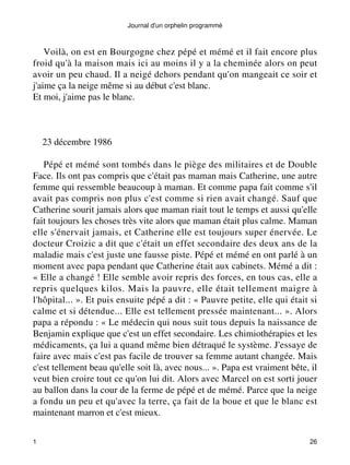 Journal d'un orphelin programmé 
Voilà, on est en Bourgogne chez pépé et mémé et il fait encore plus 
froid qu'à la maison mais ici au moins il y a la cheminée alors on peut 
avoir un peu chaud. Il a neigé dehors pendant qu'on mangeait ce soir et 
j'aime ça la neige même si au début c'est blanc. 
Et moi, j'aime pas le blanc. 
23 décembre 1986 
Pépé et mémé sont tombés dans le piège des militaires et de Double 
Face. Ils ont pas compris que c'était pas maman mais Catherine, une autre 
femme qui ressemble beaucoup à maman. Et comme papa fait comme s'il 
avait pas compris non plus c'est comme si rien avait changé. Sauf que 
Catherine sourit jamais alors que maman riait tout le temps et aussi qu'elle 
fait toujours les choses très vite alors que maman était plus calme. Maman 
elle s'énervait jamais, et Catherine elle est toujours super énervée. Le 
docteur Croizic a dit que c'était un effet secondaire des deux ans de la 
maladie mais c'est juste une fausse piste. Pépé et mémé en ont parlé à un 
moment avec papa pendant que Catherine était aux cabinets. Mémé a dit : 
« Elle a changé ! Elle semble avoir repris des forces, en tous cas, elle a 
repris quelques kilos. Mais la pauvre, elle était tellement maigre à 
l'hôpital... ». Et puis ensuite pépé a dit : « Pauvre petite, elle qui était si 
calme et si détendue... Elle est tellement pressée maintenant... ». Alors 
papa a répondu : « Le médecin qui nous suit tous depuis la naissance de 
Benjamin explique que c'est un effet secondaire. Les chimiothérapies et les 
médicaments, ça lui a quand même bien détraqué le système. J'essaye de 
faire avec mais c'est pas facile de trouver sa femme autant changée. Mais 
c'est tellement beau qu'elle soit là, avec nous... ». Papa est vraiment bête, il 
veut bien croire tout ce qu'on lui dit. Alors avec Marcel on est sorti jouer 
au ballon dans la cour de la ferme de pépé et de mémé. Parce que la neige 
a fondu un peu et qu'avec la terre, ça fait de la boue et que le blanc est 
maintenant marron et c'est mieux. 
1 26 
 