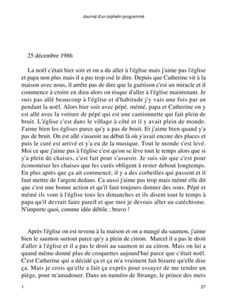 Journal d'un orphelin programmé 
25 décembre 1986 
La noël c'était hier soir et on a du aller à l'église mais j'aime pas l'église 
et papa non plus mais il a pas trop osé le dire. Depuis que Catherine vit à la 
maison avec nous, il arrête pas de dire que la guérison c'est un miracle et il 
commence à croire en dieu alors on risque d'aller à l'église maintenant. Je 
suis pas allé beaucoup à l'église et d'habitude j'y vais une fois par an 
pendant la noël. Alors hier soir avec pépé, mémé, papa et Catherine on y 
est allé avec la voiture de pépé qui est une camionnette qui fait plein de 
bruit. L'église c'est dans le village à côté et il y avait plein de monde. 
J'aime bien les églises parce qu'y a pas de bruit. Et j'aime bien quand y'a 
pas de bruit. On est allé s'asseoir au début là où y'avait encore des places et 
puis le curé est arrivé et y'a eu de la musique. Tout le monde s'est levé. 
Moi ce que j'aime pas à l'église c'est qu'on se lève tout le temps alors que si 
y'a plein de chaises, c'est fait pour s'asseoir. Je suis sûr que c'est pour 
économiser les chaises que les curés obligent à rester debout longtemps. 
En plus après que ça ait commencé, il y a des corbeilles qui passent et il 
faut mettre de l'argent dedans. Ca aussi j'aime pas trop mais mémé elle dit 
que c'est une bonne action et qu'il faut toujours donner des sous. Pépé et 
mémé ils vont à l'église tous les dimanches et ils disent tout le temps à 
papa qu'il devrait faire pareil et que moi je devrais aller au catéchisme. 
N'importe quoi, comme idée débile ; bravo ! 
Après l'église on est revenu à la maison et on a mangé du saumon, j'aime 
bien le saumon surtout parce qu'y a plein de citron. Marcel il a pas le droit 
d'aller à l'église et il a pas le droit au saumon ni au citron. Mais on lui a 
quand même donné plus de croquettes aujourd'hui parce que c'était noël. 
C'est Catherine qui a décidé ça et ça m'a vraiment fait bizarre qu'elle dise 
ça. Mais je crois qu'elle a fait ça exprès pour essayer de me tendre un 
piège, pour m'amadouer. Dans un numéro de Strange, le prince des mers 
1 27 
 