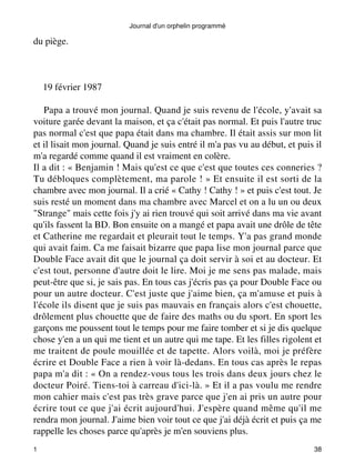 du piège. 
Journal d'un orphelin programmé 
19 février 1987 
Papa a trouvé mon journal. Quand je suis revenu de l'école, y'avait sa 
voiture garée devant la maison, et ça c'était pas normal. Et puis l'autre truc 
pas normal c'est que papa était dans ma chambre. Il était assis sur mon lit 
et il lisait mon journal. Quand je suis entré il m'a pas vu au début, et puis il 
m'a regardé comme quand il est vraiment en colère. 
Il a dit : « Benjamin ! Mais qu'est ce que c'est que toutes ces conneries ? 
Tu débloques complètement, ma parole ! » Et ensuite il est sorti de la 
chambre avec mon journal. Il a crié « Cathy ! Cathy ! » et puis c'est tout. Je 
suis resté un moment dans ma chambre avec Marcel et on a lu un ou deux 
"Strange" mais cette fois j'y ai rien trouvé qui soit arrivé dans ma vie avant 
qu'ils fassent la BD. Bon ensuite on a mangé et papa avait une drôle de tête 
et Catherine me regardait et pleurait tout le temps. Y'a pas grand monde 
qui avait faim. Ca me faisait bizarre que papa lise mon journal parce que 
Double Face avait dit que le journal ça doit servir à soi et au docteur. Et 
c'est tout, personne d'autre doit le lire. Moi je me sens pas malade, mais 
peut-être que si, je sais pas. En tous cas j'écris pas ça pour Double Face ou 
pour un autre docteur. C'est juste que j'aime bien, ça m'amuse et puis à 
l'école ils disent que je suis pas mauvais en français alors c'est chouette, 
drôlement plus chouette que de faire des maths ou du sport. En sport les 
garçons me poussent tout le temps pour me faire tomber et si je dis quelque 
chose y'en a un qui me tient et un autre qui me tape. Et les filles rigolent et 
me traitent de poule mouillée et de tapette. Alors voilà, moi je préfère 
écrire et Double Face a rien à voir là-dedans. En tous cas après le repas 
papa m'a dit : « On a rendez-vous tous les trois dans deux jours chez le 
docteur Poiré. Tiens-toi à carreau d'ici-là. » Et il a pas voulu me rendre 
mon cahier mais c'est pas très grave parce que j'en ai pris un autre pour 
écrire tout ce que j'ai écrit aujourd'hui. J'espère quand même qu'il me 
rendra mon journal. J'aime bien voir tout ce que j'ai déjà écrit et puis ça me 
rappelle les choses parce qu'après je m'en souviens plus. 
1 38 
 