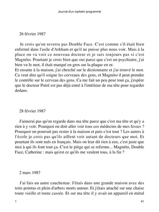 Journal d'un orphelin programmé 
26 février 1987 
Je crois qu'on reverra pas Double Face. C'est comme s'il était bien 
enfermé dans l'asile d'Arkham et qu'il ne puisse plus nous voir. Mais à la 
place on va voir ce nouveau docteur et je sais toujours pas si c'est 
Magnéto. Pourtant je crois bien que oui parce que c'est un psychiatre, j'ai 
bien vu le mot, il était marqué en gros sur la plaque en or. 
Et ensuite à la maison, j'ai cherché sur le dictionnaire et j'ai trouvé le mot. 
Ca veut dire qu'il soigne les cerveaux des gens, et Magnéto il peut prendre 
le contrôle sur le cerveau des gens. Ca me fait un peu peur tout ça, j'espère 
que le docteur Poiré est pas déjà entré à l'intérieur de ma tête pour regarder 
dedans. 
28 février 1987 
J'aimerai pas qu'on regarde dans ma tête parce que c'est ma tête et qu'y a 
rien à y voir. Pourquoi on doit aller voir tous ces médecins de mes fesses ? 
Pourquoi on pourrait pas rester à la maison et puis c'est tout ? Les autres à 
l'école je crois pas qu'ils aillent voir autant de docteurs que moi. Et 
pourtant ils sont nuls en français. Mais on leur dit rien à eux, c'est juste que 
moi à qui ils font tout ça. C'est le piège qui se referme... Magnéto, Double 
Face, Catherine : mais qu'est ce qu'ils me veulent tous, à la fin ? 
2 mars 1987 
J'ai fais un autre cauchemar. J'étais dans une grande maison avec des 
toits pointus et plein d'arbres morts autour. Et j'étais attaché sur une chaise 
toute vieille et toute cassée. Et sur ma tête il y avait un appareil en métal 
1 41 
 