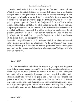 Marcel a été malade, il a vomi et je me suis fait punir. Papa a dit que 
c'était à cause de moi et de toutes les croûtes de fromage que je lui donne à 
manger. Mais je sais que Marcel il aime bien les croûtes de fromage et moi 
j'aime pas ça. Marcel a vomi sur le tapis et c'est Catherine qui a nettoyé en 
disant que c'était pas grave mais papa était très énervé, il a dit : « je sais 
pas ce qu'on va pouvoir faire de toi Benjamin ! En plus d'être à moitié 
dingue tu fais bêtise sur bêtise ! » Et là Catherine a dit : « Enfin chéri, ne 
lui parle pas comme ça ! C'est ton fils ! ». Et papa s'est levé de la table et il 
avait l'air drôlement en pétard. Il a jeté sa serviette sur sa chaise et il a dit 
plein de gros mots. Il a dit « Merde à la fin, mon fils ? Si ça c'est mon fils, 
je suis pas sûr d'en vouloir, merci bien ! » Et papa est parti dans son bureau 
et il a mit un disque de musique très fort. 
Marcel m'a regardé comme s'il était très embêté. Il est chouette Marcel. 
Alors je suis monté dans ma chambre et j'ai lu un "Strange" que j'aime 
bien, celui où il y a la créature des marais qui revient et qui se venge de 
ceux qui ont fait sauter son laboratoire à l'époque où c'était pas une bête 
mais un chercheur. 
26 mars 1987 
On nous a donné nos bulletins du trimestre et ça va pas être du gâteau 
pour le faire signer à papa parce qu'il y a plein de mauvaises choses sur le 
mien. Déjà y'a les notes qui sont pas bonnes et en plus les profs marquent 
des trucs vraiment pas gentils. Je comprends pas ce que je leur ai fait moi ! 
Ils s'acharnent tous sur moi alors que je leur ai rien fait, ils pourraient s'en 
prendre à d'autres parce que moi déjà ma maman est morte et on a voulu 
me faire croire que non en la remplaçant par une autre femme qui a des 
cicatrices. Et en plus après Double Face ils m'ont mis Magnéto pour qu'il 
puisse fouiller dans ma tête. J'aimerai bien qu'on me laisse tranquille. 
28 mars 1987 
Journal d'un orphelin programmé 
1 45 
 