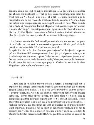 Journal d'un orphelin programmé 
contrôle qu'il a sur tout ce qui est magnétique ». Le docteur a noté encore 
des choses et puis il a dit : « Tout ça c'est dans ces Strange que tu les lis, 
c'est bien ça ? » J'ai dit que oui et il a dit : « J'aimerais bien que tu 
m'apportes une de ces revues la prochaine fois, tu veux bien ? » J'ai dit que 
oui même si je comprenais pas trop ce qu'il voulait en faire. Mais ensuite 
j'ai réfléchi et j'ai compris. En fait Magnéto veut savoir ce que deviennent 
les autres héros qu'il connaît pas comme Spiderman, la chose des marais, 
Daredevil et les Quatre Fantastiques. S'il sait tout ça, il deviendra encore 
plus fort. Je sais pas trop si je dois le lui amener le Strange, alors... 
Le docteur ensuite il m'a demandé plein de choses sur maman, sur papa 
et sur Catherine, surtout. Je me souviens plus mais il m'a posé plein de 
questions et chaque fois il écrivait sur son journal. 
Et après il a dit : « Et bien c'est tout pour aujourd'hui Benjamin. Je pense 
qu'on a bien travaillé, qu'en penses-tu ? » et j'ai pas répondu. Alors y'a sa 
secrétaire qui est rentrée et papa et Catherine aussi et puis moi je suis sorti. 
On m'a donné un verre de limonade mais j'aime pas trop ça, la limonade. 
J'ai du attendre encore avant que papa et Catherine sortent de chez 
Magnéto et puis après, enfin on est parti. 
8 avril 1987 
Il faut que je retourne encore chez le docteur, c'est papa qui me l'a 
expliqué. Il a dit que j'étais encore fragile à cause de maman qui est morte 
et qu'il fallait qu'on m'aide. Il a dit : « le docteur Poiré est un bon docteur, 
il pourra t'aider, lui. Alors tu vas aller lui rendre une petite visite chaque 
semaine, l'après midi après l'école. Tu veux bien ? » J'ai dit que je 
comprenais pas trop pourquoi et papa a dit : « S'il te plait Benjamin, je suis 
encore ton père alors si je te dis que c'est pour ton bien, c'est que ça l'est. Il 
faut que tu parles, que les choses qui sont à l'intérieur de toi puissent sortir. 
C'est important. Tu ne fais pas de sport en dehors de l'école, tu n'as pas de 
copains qui viennent à la maison ou chez qui tu vas, tu restes dans ta 
chambre à lire tes magazines de BD. C'est pas très sain pour un garçon de 
1 48 
 
