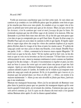 Journal d'un orphelin programmé 
30 avril 1987 
Voilà un nouveau cauchemar que j'ai fait cette nuit. Je suis dans un 
camion et je conduis et c'est difficile parce que les pédales sont loin et que 
je les touche pas bien avec mes pieds. Je conduis et ça va super vite et les 
gens se jettent par terre pour pas que je les écrase. Mais j'ai pas envie de 
les écraser, c'est le camion qui veut et moi j'essaye de pas le faire. Et 
j'entends maman qui me dit d'être sage et de rentrer à la maison. Elle me 
demande si j'ai bien finis tous mes devoirs. Et je lui dis que non parce que 
c'est dur et que je comprends pas ce qu'il faut faire. Et puis là d'un coup y'a 
Double Face qui est assis dans le camion à côté et qui rigole. Il rigole super 
fort et super aigu alors du coup les vitres du camion explose et je reçois 
plein d'éclats dans le visage et les bras et puis les mains aussi. Y'a plein de 
sang qui coule sur mes yeux et dans ma bouche, c'est chaud. Double Face 
me parle, il dit : « Alors, comment tu le trouves mon copain Magnéto ? Il 
écrit tout ce que tu lui dis, hein ? Et les taches qu'il te fait voir, tu lui dis 
tout ce que tu vois ou tu inventes au fur et à mesure ? Il faut faire ces tests 
sérieusement tu sais, sinon ta maman continuera à errer comme un fantôme 
jusqu'à la fin des temps ». Et puis il recommence à rigoler et puis j'ai très 
mal au bras à cause du verre qui est entré dans ma peau et qui me fait 
saigner. Après je suis tellement fatigué que je peux plus accélérer alors le 
camion ralentit et puis il s'arrête. Je tombe sur le volant et j'ai toujours tout 
plein de sang qui coule de partout. Et là y'a la portière qui s'ouvre et y'a 
maman qui me prend dans ses bras et elle dit : « Allez, on rentre à la 
maison maintenant ! » Alors je me suis réveillé et j'étais pas bien, j'arrivais 
pas à me rendormir. 
Maman me manquait beaucoup. Alors j'ai lu un épisode où Batman veut 
plus faire le justicier parce que ses parents lui manquent depuis qu'ils sont 
morts quand il était petit, en revenant du cinéma. J'aimerai pas que ça me 
soit arrivé comme ça. Lui il a pas eu de chance du tout mais c'est quand 
même Batman alors après il a de la chance quand même. 
1 50 
 