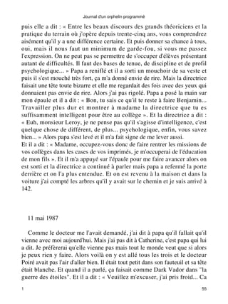 Journal d'un orphelin programmé 
puis elle a dit : « Entre les beaux discours des grands théoriciens et la 
pratique du terrain où j'opère depuis trente-cinq ans, vous comprendrez 
aisément qu'il y a une différence certaine. Et puis donner sa chance à tous, 
oui, mais il nous faut un minimum de garde-fou, si vous me passez 
l'expression. On ne peut pas se permettre de s'occuper d'élèves présentant 
autant de difficultés. Il faut des bases de tenue, de discipline et de profil 
psychologique... » Papa a reniflé et il a sorti un mouchoir de sa veste et 
puis il s'est mouché très fort, ça m'a donné envie de rire. Mais la directrice 
faisait une tête toute bizarre et elle me regardait des fois avec des yeux qui 
donnaient pas envie de rire. Alors j'ai pas rigolé. Papa a posé la main sur 
mon épaule et il a dit : « Bon, tu sais ce qu'il te reste à faire Benjamin... 
Travailler plus dur et montrer à madame la directrice que tu es 
suffisamment intelligent pour être au collège ». Et la directrice a dit : 
« Euh, monsieur Leroy, je ne pense pas qu'il s'agisse d'intelligence, c'est 
quelque chose de différent, de plus... psychologique, enfin, vous savez 
bien... » Alors papa s'est levé et il m'a fait signe de me lever aussi. 
Et il a dit : « Madame, occupez-vous donc de faire rentrer les missions de 
vos collèges dans les cases de vos imprimés, je m'occuperai de l'éducation 
de mon fils ». Et il m'a appuyé sur l'épaule pour me faire avancer alors on 
est sorti et la directrice a continué à parler mais papa a refermé la porte 
derrière et on l'a plus entendue. Et on est revenu à la maison et dans la 
voiture j'ai compté les arbres qu'il y avait sur le chemin et je suis arrivé à 
142. 
11 mai 1987 
Comme le docteur me l'avait demandé, j'ai dit à papa qu'il fallait qu'il 
vienne avec moi aujourd'hui. Mais j'ai pas dit à Catherine, c'est papa qui lui 
a dit. Je préfèrerai qu'elle vienne pas mais tout le monde veut que si alors 
je peux rien y faire. Alors voilà on y est allé tous les trois et le docteur 
Poiré avait pas l'air d'aller bien. Il était tout petit dans son fauteuil et sa tête 
était blanche. Et quand il a parlé, ça faisait comme Dark Vador dans "la 
guerre des étoiles". Et il a dit : « Veuillez m'excuser, j'ai pris froid... Ca 
1 55 
 