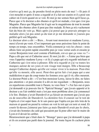 Journal d'un orphelin programmé 
n'arrive qu'à moi ça, de prendre froid en plein mois de mai ! » Et puis il 
s'est mouché et après il nous a regardé et il a fait un sourire et il a posé son 
cahier où il écrit quand on se voit. Et moi je me sentais bien qu'il fasse ça. 
Parce que si le docteur a des rhumes et qu'il est malade, c'est que c'est pas 
Magnéto. Parce que Magnéto lui il agit sur le magnétisme de tout le monde 
et même des rhumes alors il peut pas être malade. Et ben ça m'a vachement 
fait du bien de voir ça. Mais après j'ai pensé que je pouvais attraper sa 
maladie alors j'ai pas aimé ça du tout et je me demande si j'aurais pas 
préféré qu'il soit Magnéto. 
Le docteur alors a dit : « Bien... Avant tout monsieur et madame Leroy, 
merci d'avoir pu venir. C'est important que nous puissions faire le point de 
temps en temps, tous ensembles. Voilà comment je vois les choses : nous 
allons faire un point rapide ensemble puis je vous verrai seuls et ensuite je 
verrai Benjamin tout seul comme d'habitude, est-ce que ça vous va ? » 
Papa a dit que oui et Catherine aussi. Et moi j'ai dit : « J'aime pas bien que 
vous l'appeliez madame Leroy » et là y'a papa qui m'a regardé méchant et 
Catherine qui s'est mise à pleurer. Elle m'a regardé et j'ai vu toutes les 
marques autour de ses yeux et son visage tout maigre. Elle a beaucoup 
maigri Catherine depuis qu'elle est venue vivre à la maison. Peut-être 
qu'elle va mourir, elle aussi. Peut-être qu'en fait c'est papa qui a une 
malédiction et que du coup toutes les femmes avec qui il vit, elles meurent. 
Le docteur Poiré a dit : « C'est bon monsieur Leroy, laisse-le dire, ne faites 
pas attention » et puis ensuite il a dit en me regardant : « Benjamin, nous 
en reparlerons ensemble tout à l'heure, tu veux bien ? » J'ai fais oui et puis 
j'ai demandé si je pouvais lire le "Spécial Strange" que j'avais apporté et le 
docteur a eu l'air embêté mais c'est pas mon problème alors j'ai commencé 
à le lire. Dedans y'avait Daredevil et ça faisait un moment que j'avais pas 
eu de nouvelles de Daredevil. La dernière fois il courait sur le toit de 
l'opéra et c'est super haut. Je le sais parce que l'opéra est pas très loin de la 
maison et quand on prend la voiture on voit le toit qui est noir et rond. Et 
courir là-dessus j'aimerai pas faire ça mais Daredevil avait pas le choix, 
y'avait des hommes du caïd qui passaient par là pour aller tuer le maire de 
Lyon et il devait les arrêter. 
Heureusement que c'était dans le "Strange" parce que j'ai demandé à papa 
et ils en avaient pas parlé dans le journal. De toute façon ils cachent plein 
1 56 
 