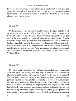 Journal d'un orphelin programmé 
les sièges où on s'assoit, on sait jamais qui y a eut avant et peut-être que 
c'était quelqu'un plein de maladies. J'aimerai pas aller au cinéma un soir et 
le lendemain, me retrouver avec des boutons partout sur la tête et des 
plaques rouges sur le ventre. 
20 mai 1987 
Cette semaine je vais pas voir le docteur Poiré. Il est pas malade, il est 
en vacances. A la maison, Catherine dit qu'elle veut recommencer à 
travailler. Papa veut pas, il dit qu'elle doit rester se reposer et elle dit que 
ça fait six mois qu'elle se repose alors ça va bien comme ça. Et puis 
Catherine essaye d'être gentille avec moi, elle me ramène tout le temps des 
bonbons quand elle va faire des courses pour la maison. Elle me demande 
si je veux d'autre chose. C'est comme si elle voulait tout le temps m'acheter 
des choses mais moi je veux pas. Parce que maman faisait pas comme ça et 
que c'était bien. Et maintenant que maman est morte, j'ai pas besoin de ça. 
Voilà c'est tout. 
22 mai 1987 
Cet été ça va être chouette ! On va aller à Cannes chez papi et mamie, et 
c'est bien parce que là-bas y'a la mer. Papa m'a demandé si ça me ferait 
plaisir d'aller là-bas une semaine ou deux et j'ai dit oui, évidemment ! 
Normalement j'aime pas trop partir de la maison mais ça sera chouette 
parce qu'on emmène Marcel et lui il connaît pas encore la mer. Je sais pas 
très bien nager mais quand même j'arrive à rester jusqu'à dix secondes sous 
l'eau. Sous l'eau j'ouvre les yeux et je regarde mes doigts qui comptent 
jusqu'à dix. Ils sont marrants mes doigts sous l'eau mais pour bien les voir 
faut pas qu'il y ait trop de vagues. Parce que les vagues ça fait que l'eau est 
toute agitée et qu'on voit plus très bien. C'est là que les requins peuvent 
1 60 
 