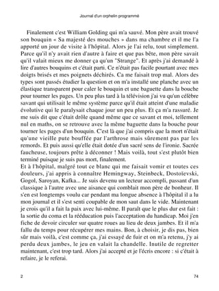 Journal d'un orphelin programmé 
Finalement c'est William Golding qui m'a sauvé. Mon père avait trouvé 
son bouquin « Sa majesté des mouches » dans ma chambre et il me l'a 
apporté un jour de visite à l'hôpital. Alors je l'ai relu, tout simplement. 
Parce qu'il n'y avait rien d'autre à faire et que pas bête, mon père savait 
qu'il valait mieux me donner ça qu'un "Strange". Et après j'ai demandé à 
lire d'autres bouquins et c'était parti. Ce n'était pas facile pourtant avec mes 
doigts brisés et mes poignets déchirés. Ca me faisait trop mal. Alors des 
types sont passés étudier la question et on m'a installé une planche avec un 
élastique transparent pour caler le bouquin et une baguette dans la bouche 
pour tourner les pages. Un peu plus tard à la télévision j'ai vu qu'un célèbre 
savant qui utilisait le même système parce qu'il était atteint d'une maladie 
évolutive qui le paralysait chaque jour un peu plus. Et ça m'a rassuré. Je 
me suis dit que c'était drôle quand même que ce savant et moi, tellement 
nul en maths, on se retrouve avec la même baguette dans la bouche pour 
tourner les pages d'un bouquin. C'est là que j'ai compris que la mort n'était 
qu'une vieille pute bouffée par l'arthrose mais sûrement pas par les 
remords. Et puis aussi qu'elle était dotée d'un sacré sens de l'ironie. Sacrée 
faucheuse, toujours prête à déconner ! Mais voilà, tout s'est plutôt bien 
terminé puisque je suis pas mort, finalement. 
Et à l'hôpital, malgré tout ce blanc qui me faisait vomir et toutes ces 
douleurs, j'ai appris à connaître Hemingway, Steinbeck, Dostoïevski, 
Gogol, Saroyan, Kafka... Je suis devenu un lecteur accompli, passant d'un 
classique à l'autre avec une aisance qui comblait mon père de bonheur. Il 
s'en est longtemps voulu car pendant ma longue absence à l'hôpital il a lu 
mon journal et il s'est senti coupable de mon saut dans le vide. Maintenant 
je crois qu'il a fait la paix avec lui-même. Il paraît que le plus dur est fait : 
la sortie du coma et la rééducation puis l'acceptation du handicap. Moi j'en 
fiche de devoir circuler sur quatre roues au lieu de deux jambes. Et il m'a 
fallu du temps pour récupérer mes mains. Bon, à choisir, je dis pas, bien 
sûr mais voilà, c'est comme ça, j'ai essayé de fuir et on m'a retenu, j'y ai 
perdu deux jambes, le jeu en valait la chandelle. Inutile de regretter 
maintenant, c'est trop tard. Alors j'ai accepté et je l'écris encore : si c'était à 
refaire, je le referai. 
2 74 
 