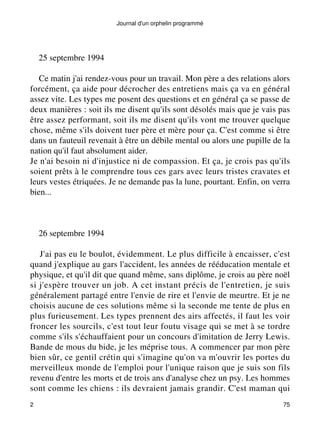 Journal d'un orphelin programmé 
25 septembre 1994 
Ce matin j'ai rendez-vous pour un travail. Mon père a des relations alors 
forcément, ça aide pour décrocher des entretiens mais ça va en général 
assez vite. Les types me posent des questions et en général ça se passe de 
deux manières : soit ils me disent qu'ils sont désolés mais que je vais pas 
être assez performant, soit ils me disent qu'ils vont me trouver quelque 
chose, même s'ils doivent tuer père et mère pour ça. C'est comme si être 
dans un fauteuil revenait à être un débile mental ou alors une pupille de la 
nation qu'il faut absolument aider. 
Je n'ai besoin ni d'injustice ni de compassion. Et ça, je crois pas qu'ils 
soient prêts à le comprendre tous ces gars avec leurs tristes cravates et 
leurs vestes étriquées. Je ne demande pas la lune, pourtant. Enfin, on verra 
bien... 
26 septembre 1994 
J'ai pas eu le boulot, évidemment. Le plus difficile à encaisser, c'est 
quand j'explique au gars l'accident, les années de rééducation mentale et 
physique, et qu'il dit que quand même, sans diplôme, je crois au père noël 
si j'espère trouver un job. A cet instant précis de l'entretien, je suis 
généralement partagé entre l'envie de rire et l'envie de meurtre. Et je ne 
choisis aucune de ces solutions même si la seconde me tente de plus en 
plus furieusement. Les types prennent des airs affectés, il faut les voir 
froncer les sourcils, c'est tout leur foutu visage qui se met à se tordre 
comme s'ils s'échauffaient pour un concours d'imitation de Jerry Lewis. 
Bande de mous du bide, je les méprise tous. A commencer par mon père 
bien sûr, ce gentil crétin qui s'imagine qu'on va m'ouvrir les portes du 
merveilleux monde de l'emploi pour l'unique raison que je suis son fils 
revenu d'entre les morts et de trois ans d'analyse chez un psy. Les hommes 
sont comme les chiens : ils devraient jamais grandir. C'est maman qui 
2 75 
 