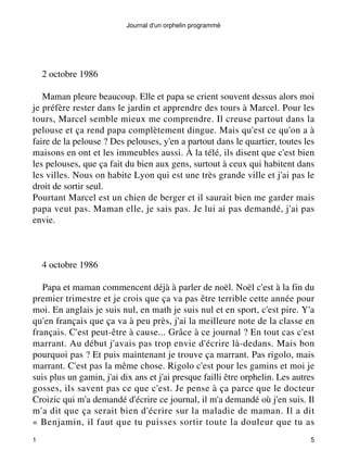 Journal d'un orphelin programmé 
2 octobre 1986 
Maman pleure beaucoup. Elle et papa se crient souvent dessus alors moi 
je préfère rester dans le jardin et apprendre des tours à Marcel. Pour les 
tours, Marcel semble mieux me comprendre. Il creuse partout dans la 
pelouse et ça rend papa complètement dingue. Mais qu'est ce qu'on a à 
faire de la pelouse ? Des pelouses, y'en a partout dans le quartier, toutes les 
maisons en ont et les immeubles aussi. À la télé, ils disent que c'est bien 
les pelouses, que ça fait du bien aux gens, surtout à ceux qui habitent dans 
les villes. Nous on habite Lyon qui est une très grande ville et j'ai pas le 
droit de sortir seul. 
Pourtant Marcel est un chien de berger et il saurait bien me garder mais 
papa veut pas. Maman elle, je sais pas. Je lui ai pas demandé, j'ai pas 
envie. 
4 octobre 1986 
Papa et maman commencent déjà à parler de noël. Noël c'est à la fin du 
premier trimestre et je crois que ça va pas être terrible cette année pour 
moi. En anglais je suis nul, en math je suis nul et en sport, c'est pire. Y'a 
qu'en français que ça va à peu près, j'ai la meilleure note de la classe en 
français. C'est peut-être à cause... Grâce à ce journal ? En tout cas c'est 
marrant. Au début j'avais pas trop envie d'écrire là-dedans. Mais bon 
pourquoi pas ? Et puis maintenant je trouve ça marrant. Pas rigolo, mais 
marrant. C'est pas la même chose. Rigolo c'est pour les gamins et moi je 
suis plus un gamin, j'ai dix ans et j'ai presque failli être orphelin. Les autres 
gosses, ils savent pas ce que c'est. Je pense à ça parce que le docteur 
Croizic qui m'a demandé d'écrire ce journal, il m'a demandé où j'en suis. Il 
m'a dit que ça serait bien d'écrire sur la maladie de maman. Il a dit 
« Benjamin, il faut que tu puisses sortir toute la douleur que tu as 
1 5 
 