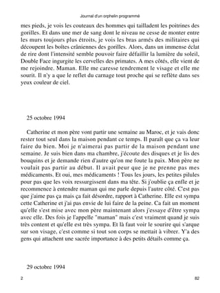 mes pieds, je vois les couteaux des hommes qui tailladent les poitrines des 
gorilles. Et dans une mer de sang dont le niveau ne cesse de monter entre 
les murs toujours plus étroits, je vois les bras armés des militaires qui 
découpent les boîtes crâniennes des gorilles. Alors, dans un immense éclat 
de rire dont l'intensité semble pouvoir faire défaillir la lumière du soleil, 
Double Face ingurgite les cervelles des primates. A mes côtés, elle vient de 
me rejoindre. Maman. Elle me caresse tendrement le visage et elle me 
sourit. Il n'y a que le reflet du carnage tout proche qui se reflète dans ses 
yeux couleur de ciel. 
25 octobre 1994 
Catherine et mon père vont partir une semaine au Maroc, et je vais donc 
rester tout seul dans la maison pendant ce temps. Il paraît que ça va leur 
faire du bien. Moi je n'aimerai pas partir de la maison pendant une 
semaine. Je suis bien dans ma chambre, j'écoute des disques et je lis des 
bouquins et je demande rien d'autre qu'on me foute la paix. Mon père ne 
voulait pas partir au début. Il avait peur que je ne prenne pas mes 
médicaments. Et oui, mes médicaments ! Tous les jours, les petites pilules 
pour pas que les voix ressurgissent dans ma tête. Si j'oublie ça enfle et je 
recommence à entendre maman qui me parle depuis l'autre côté. C'est pas 
que j'aime pas ça mais ça fait désordre, rapport à Catherine. Elle est sympa 
cette Catherine et j'ai pas envie de lui faire de la peine. Ca fait un moment 
qu'elle s'est mise avec mon père maintenant alors j'essaye d'être sympa 
avec elle. Des fois je l'appelle "maman" mais c'est vraiment quand je suis 
très content et qu'elle est très sympa. Et là faut voir le sourire qui s'arque 
sur son visage, c'est comme si tout son corps se mettait à vibrer. Y'a des 
gens qui attachent une sacrée importance à des petits détails comme ça. 
29 octobre 1994 
Journal d'un orphelin programmé 
2 82 
 