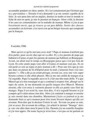 Journal d'un orphelin programmé 
accumulée pendant ces deux années. Et c'est certainement par l'écriture que 
tu y parviendras ». Ensuite il m'a demandé si je me sentais capable de le 
faire. Je suis peut-être nul en anglais, dernier en maths et tout le monde se 
fiche de moi en sport, je suis le premier en français. Alors voilà, le docteur 
il les aura ses commentaires sur la maladie de maman. Même si j'en ai pas 
forcément envie, que je trouve ça un peu débile. Sortir des choses 
accumulées en écrivant, c'est aussi con qu'un berger écossais qui comprend 
pas le français. 
8 octobre 1986 
Mais qu'est ce qu'ils ont tous avec noël ? Papa et maman n'arrêtent pas 
d'en parler, pour savoir chez qui on va aller. Il y a les parents de papa qui 
habitent à Cannes et puis les parents de maman qui habitent en Bourgogne. 
Avant, on allait tout le temps en Bourgogne parce que c'est pas loin de 
Lyon. Et cette année papa veut aller à Cannes et maman veut pas. Ils en 
ont parlé ce soir au repas et puis maman a dit « Pour une fois que je suis 
pas dans un putain de lit d'hôpital pour la noël, j'aimerais bien voir mes 
parents ! ». Elle a dit ça en criant presque, en tout cas, avec une voix super 
bizarre comme si elle allait pleurer. Moi je me suis arrêté de manger et je 
l'ai regardée. Papa l'a regardée aussi et il a fait une tête toute drôle. Y'a que 
Marcel qui n'a rien remarqué et qui a continué à respirer fort, allongé sur le 
tapis du salon. Je me demande en quelle langue rêve Marcel. Maman 
ensuite, elle s'est mise à vraiment pleurer et elle est partie sans finir de 
manger. Papa il est resté là, sans rien dire, il m'a regardé bizarre et j'ai 
compris qu'il valait mieux rien dire. Alors j'ai continué à manger et ensuite 
je suis monté dans ma chambre. Maintenant j'écris ce journal et je me 
demande bien ce qu'a maman pour être toute bizarre depuis qu'elle est 
revenue. Peut-être que le docteur Croizic le sait. En tout cas pour ce soir, 
j'en ai assez. En revenant du collège, j'ai acheté le dernier "Strange" alors 
je vais vite aller dans mon lit pour le lire. Demain j'ai un contrôle d'anglais 
et j'ai rien appris. De toute façon je m'en fous, c'est pas en lui parlant en 
1 6 
 