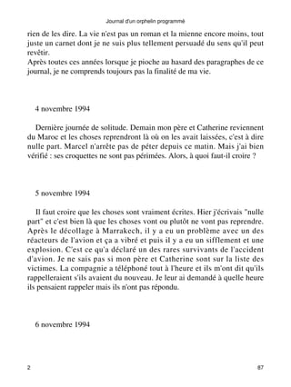 rien de les dire. La vie n'est pas un roman et la mienne encore moins, tout 
juste un carnet dont je ne suis plus tellement persuadé du sens qu'il peut 
revêtir. 
Après toutes ces années lorsque je pioche au hasard des paragraphes de ce 
journal, je ne comprends toujours pas la finalité de ma vie. 
4 novembre 1994 
Dernière journée de solitude. Demain mon père et Catherine reviennent 
du Maroc et les choses reprendront là où on les avait laissées, c'est à dire 
nulle part. Marcel n'arrête pas de péter depuis ce matin. Mais j'ai bien 
vérifié : ses croquettes ne sont pas périmées. Alors, à quoi faut-il croire ? 
5 novembre 1994 
Il faut croire que les choses sont vraiment écrites. Hier j'écrivais "nulle 
part" et c'est bien là que les choses vont ou plutôt ne vont pas reprendre. 
Après le décollage à Marrakech, il y a eu un problème avec un des 
réacteurs de l'avion et ça a vibré et puis il y a eu un sifflement et une 
explosion. C'est ce qu'a déclaré un des rares survivants de l'accident 
d'avion. Je ne sais pas si mon père et Catherine sont sur la liste des 
victimes. La compagnie a téléphoné tout à l'heure et ils m'ont dit qu'ils 
rappelleraient s'ils avaient du nouveau. Je leur ai demandé à quelle heure 
ils pensaient rappeler mais ils n'ont pas répondu. 
6 novembre 1994 
Journal d'un orphelin programmé 
2 87 
 