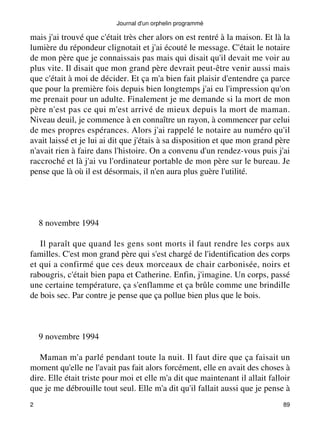 Journal d'un orphelin programmé 
mais j'ai trouvé que c'était très cher alors on est rentré à la maison. Et là la 
lumière du répondeur clignotait et j'ai écouté le message. C'était le notaire 
de mon père que je connaissais pas mais qui disait qu'il devait me voir au 
plus vite. Il disait que mon grand père devrait peut-être venir aussi mais 
que c'était à moi de décider. Et ça m'a bien fait plaisir d'entendre ça parce 
que pour la première fois depuis bien longtemps j'ai eu l'impression qu'on 
me prenait pour un adulte. Finalement je me demande si la mort de mon 
père n'est pas ce qui m'est arrivé de mieux depuis la mort de maman. 
Niveau deuil, je commence à en connaître un rayon, à commencer par celui 
de mes propres espérances. Alors j'ai rappelé le notaire au numéro qu'il 
avait laissé et je lui ai dit que j'étais à sa disposition et que mon grand père 
n'avait rien à faire dans l'histoire. On a convenu d'un rendez-vous puis j'ai 
raccroché et là j'ai vu l'ordinateur portable de mon père sur le bureau. Je 
pense que là où il est désormais, il n'en aura plus guère l'utilité. 
8 novembre 1994 
Il paraît que quand les gens sont morts il faut rendre les corps aux 
familles. C'est mon grand père qui s'est chargé de l'identification des corps 
et qui a confirmé que ces deux morceaux de chair carbonisée, noirs et 
rabougris, c'était bien papa et Catherine. Enfin, j'imagine. Un corps, passé 
une certaine température, ça s'enflamme et ça brûle comme une brindille 
de bois sec. Par contre je pense que ça pollue bien plus que le bois. 
9 novembre 1994 
Maman m'a parlé pendant toute la nuit. Il faut dire que ça faisait un 
moment qu'elle ne l'avait pas fait alors forcément, elle en avait des choses à 
dire. Elle était triste pour moi et elle m'a dit que maintenant il allait falloir 
que je me débrouille tout seul. Elle m'a dit qu'il fallait aussi que je pense à 
2 89 
 