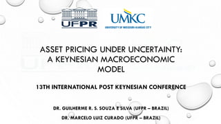 ASSET PRICING UNDER UNCERTAINTY:
A KEYNESIAN MACROECONOMIC
MODEL
DR. GUILHERME R. S. SOUZA E SILVA (UFPR – BRAZIL)
DR. MARCELO LUIZ CURADO (UFPR – BRAZIL)
13TH INTERNATIONAL POST KEYNESIAN CONFERENCE
 