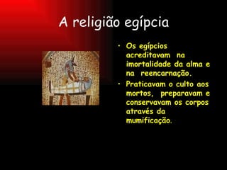 A religião egípcia Os egípcios acreditavam  na imortalidade da alma e na  reencarnação. Praticavam o culto aos  mortos,  preparavam e  conservavam os corpos através da mumificação . 