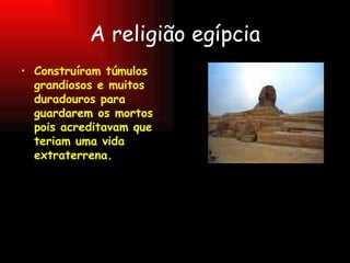 A religião egípcia Construíram túmulos grandiosos e muitos  duradouros para guardarem os mortos pois acreditavam que teriam uma vida extraterrena. 