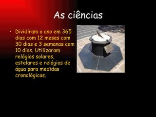 As ciências Dividiram o ano em 365 dias com 12 meses com 30 dias e 3 semanas com 10 dias. Utilizaram relógios solares, estelares e relógios de água para medidas cronológicas. 