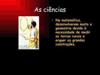 As ciências Na matemática, desenvolveram muito a geometria devido à necessidade de medir as terras rurais e erguer as grandes construções. 