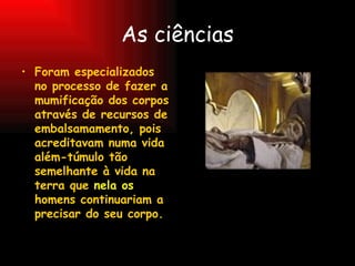 As ciências Foram especializados no processo de fazer a mumificação dos corpos através de recursos de embalsamamento, pois acreditavam numa vida além-túmulo tão semelhante à vida na terra que  nela os  homens continuariam a precisar do seu corpo. 