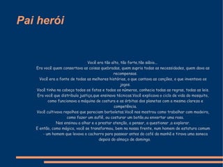 Pai herói Você era tão alto, tão forte,tão sábio...   Era você quem consertava as coisas quebradas, quem supria todas as necessidades, quem dava as recompensas. Você era a fonte de todas as melhores histórias, o que cantava as canções, o que inventava os jogos. Você tinha na cabeça todos os fatos e todos os números, conhecia todas as regras, todas as leis. Era você que distribuía justiça,que ensinava técnicas.Você explicava o ciclo de vida do mosquito, como funcionava a máquina de costura e as órbitas dos planetas com a mesma clareza e competência. Você cultivava repolhos que pareciam borboletas.Você nos mostrou como trabalhar com madeira, como fazer um suflê, ou costurar um botão,ou enxertar uma rosa. Nos ensinou a olhar e a prestar atenção, a pensar, a questionar ,a explorar. E então, como mágica, você se transformou, bem na nossa frente, num homem de estatura comum - um homem que levava o cachorro para passear antes do café da manhã e tirava uma soneca depois do almoço de domingo.  