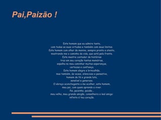 Pai,Paizão ! Este homem que eu admiro tanto, com todas as suas virtudes e também com seus limites. Este homem com olhar de menino, sempre pronto e atento, mostrando-me o caminho da vida, que está pela frente. Este mestre contador de histórias traz em seu coração tantas memórias, espalha no meu caminhar muitas esperanças, certezas e confiança. Este homem alegre e brincalhão, mas também, às vezes, silencioso e pensativo, homem de fé e grande luta, sensível e generoso. O abraço aconchegante a me acolher, este homem, meu pai, com quem aprendo a viver. Pai, paizinho, paizão... meu velho, meu grande amigão, conselheiro e leal amigo: infinito é teu coração. 
