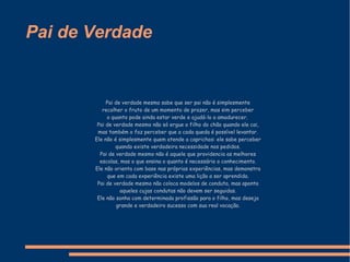 Pai de Verdade Pai de verdade mesmo sabe que ser pai não é simplesmente recolher o fruto de um momento de prazer, mas sim perceber o quanto pode ainda estar verde e ajudá-lo a amadurecer.   Pai de verdade mesmo não só ergue o filho do chão quando ele cai, mas também o faz perceber que a cada queda é possível levantar. Ele não é simplesmente quem atende a caprichos: ele sabe perceber quando existe verdadeira necessidade nos pedidos. Pai de verdade mesmo não é aquele que providencia as melhores escolas, mas o que ensina o quanto é necessário o conhecimento. Ele não orienta com base nas próprias experiências, mas demonstra que em cada experiência existe uma lição a ser aprendida. Pai de verdade mesmo não coloca modelos de conduta, mas aponta aqueles cujas condutas não devem ser seguidas. Ele não sonha com determinada profissão para o filho, mas deseja grande e verdadeiro sucesso com sua real vocação. 