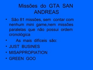 Missões  do  GTA  SAN  ANDREAS São 81 missões, sem  contar com  nenhum  mini  game,nem  missões paralelas  que  não  possui  ordem  cronológica  As  mais  difíceis  são: JUST  BUSINES MISAPPROPIATION GREEN  GOO 