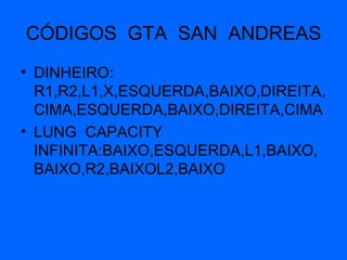 CÓDIGOS  GTA  SAN  ANDREAS DINHEIRO: R1,R2,L1,X,ESQUERDA,BAIXO,DIREITA,CIMA,ESQUERDA,BAIXO,DIREITA,CIMA LUNG  CAPACITY  INFINITA:BAIXO,ESQUERDA,L1,BAIXO,BAIXO,R2,BAIXOL2,BAIXO 