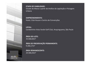ETAPA	
  DE	
  VIABILIDADE:	
  	
  
Estudo	
  de	
  Massa	
  a	
  parTr	
  de	
  Análise	
  da	
  Legislação	
  e	
  Paisagem	
  
Urbana	
  	
  
	
  
	
  
EMPREENDIMENTO:	
  	
  
Hotel,	
  Club	
  House	
  e	
  Centro	
  de	
  Convenções	
  
	
  
	
  
LOCAL:	
  	
  
Condomínio	
  Vista	
  Verde	
  Golf	
  Club,	
  Araçariguama,	
  São	
  Paulo	
  
	
  
	
  
ÁREA	
  DO	
  LOTE:	
  
33.660,60m²	
  
	
  
ÁREA	
  DE	
  PRESERVAÇÃO	
  PERMANENTE:	
  
9.260,17m²	
  
	
  
ÁREA	
  REMANESCENTE:	
  
24.400,43m²	
  
	
  
	
  
	
  
	
  
 