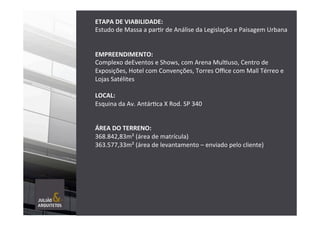 ETAPA	
  DE	
  VIABILIDADE:	
  	
  
Estudo	
  de	
  Massa	
  a	
  parTr	
  de	
  Análise	
  da	
  Legislação	
  e	
  Paisagem	
  Urbana	
  	
  
	
  
	
  
EMPREENDIMENTO:	
  	
  
Complexo	
  deEventos	
  e	
  Shows,	
  com	
  Arena	
  MulTuso,	
  Centro	
  de	
  
Exposições,	
  Hotel	
  com	
  Convenções,	
  Torres	
  Oﬃce	
  com	
  Mall	
  Térreo	
  e	
  
Lojas	
  Satélites	
  
	
  
LOCAL:	
  	
  
Esquina	
  da	
  Av.	
  AntárTca	
  X	
  Rod.	
  SP	
  340	
  
	
  
	
  
ÁREA	
  DO	
  TERRENO:	
  
368.842,83m²	
  (área	
  de	
  matrícula)	
  
363.577,33m²	
  (área	
  de	
  levantamento	
  –	
  enviado	
  pelo	
  cliente)	
  
	
  
	
  
	
  
 