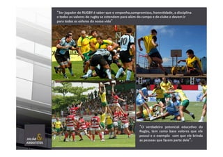 “Ser	
  jogador	
  de	
  RUGBY	
  é	
  saber	
  que	
  o	
  empenho,compromisso,	
  hones]dade,	
  a	
  disciplina	
  
e	
  todos	
  os	
  valores	
  do	
  rugby	
  se	
  estendem	
  para	
  além	
  do	
  campo	
  e	
  do	
  clube	
  e	
  devem	
  ir	
  
para	
  todas	
  as	
  esferas	
  da	
  nossa	
  vida”	
  
”O	
   verdadeiro	
   potencial	
   educa]vo	
   do	
  
Rugby,	
   tem	
   como	
   base	
   valores	
   que	
   ele	
  
possui	
  e	
  o	
  exemplo	
  	
  com	
  que	
  ele	
  brinda	
  
as	
  pessoas	
  que	
  fazem	
  parte	
  dele”.	
  
	
  
	
  
 