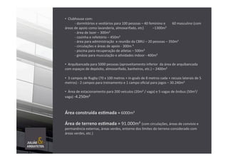  
• 	
  	
  Clubhouse	
  com:	
  
	
  -­‐	
  dormitórios	
  e	
  vesTários	
  para	
  100	
  pessoas	
  –	
  40	
  feminino	
  e	
   	
  60	
  masculino	
  (com	
  
áreas	
  de	
  apoio	
  como	
  lavanderia,	
  almoxarifado,	
  etc)	
   	
  –1300m²	
  
	
  -­‐	
  área	
  de	
  lazer	
  –	
  300m²	
  
	
  -­‐	
  cozinha	
  e	
  refeitório	
  –	
  450m²	
  
	
  -­‐	
  área	
  para	
  administração	
  	
  e	
  reunião	
  da	
  CBRU	
  –	
  20	
  pessoas	
  –	
  350m²	
  
	
  -­‐	
  circulações	
  e	
  áreas	
  de	
  apoio	
  -­‐	
  300m	
  ²	
  
	
  -­‐	
  piscina	
  para	
  recuperação	
  de	
  atletas	
  –	
  500m²	
  
	
  -­‐	
  ginásio	
  para	
  musculação	
  e	
  aTvidades	
  indoor	
  -­‐	
  400m²	
  
	
  
• 	
  	
  Arquibancada	
  para	
  5000	
  pessoas	
  (aproveitamento	
  inferior	
  	
  da	
  área	
  de	
  arquibancada	
  
com	
  espaços	
  de	
  depósito,	
  almoxarifado,	
  banheiros,	
  etc.)	
  –	
  2400m²	
  
	
  
• 	
  	
  3	
  campos	
  de	
  Rugby	
  (70	
  x	
  100	
  metros	
  +	
  in-­‐goals	
  de	
  8	
  metros	
  cada	
  +	
  recuos	
  laterais	
  de	
  5	
  
metros)	
  -­‐	
  2	
  campos	
  para	
  treinamento	
  e	
  1	
  campo	
  oﬁcial	
  para	
  jogos	
  –	
  30.240m²	
  	
  
• 	
  	
  Área	
  de	
  estacionamento	
  para	
  200	
  veículos	
  (20m²	
  /	
  vaga)	
  e	
  5	
  vagas	
  de	
  ônibus	
  (50m²/
vaga)	
  -­‐4.250m²	
  	
  
Área	
  construída	
  es]mada	
  =	
  6000m²	
  
Área	
  de	
  terreno	
  es]mada	
  =	
  91.000m²	
  (com	
  circulações,	
  áreas	
  de	
  convívio	
  e	
  
permanência	
  externas,	
  áreas	
  verdes,	
  entorno	
  dos	
  limites	
  do	
  terreno	
  considerado	
  com	
  
áreas	
  verdes,	
  etc.)	
  
	
  
	
  
	
  
 