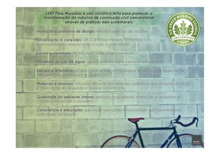 LEED Para Moradias é uma iniciativa feita para promover a
transformação da indústria de construção civil convencional
através de práticas mais sustentáveis.
Inovação e processo de design: métodos especiais de criação
Localização e conexões: social e ambientalmente localizada com
responsabilidades relacionadas a toda a comunidade
Locais sustentáveis: mínimo impacto do projeto no local
Eficiência do uso da água: uso eficiente da água interno e externamente
Energia e atmosfera: eficiência energética, principalmente no edifício nos aspectos de
resfriamento e aquecimento do edifício
Materiais e recursos: utilização eficiente dos materiais, preferência por materiais do local
e minimização do desperdício durante a construção
Qualidade do ambiente interno: melhoria da qualidade interna do ar, reduzindo a
criação e exposição a poluentes
Consciência e educação: educação operações e manutenção das características
sustentáveis do projeto
 