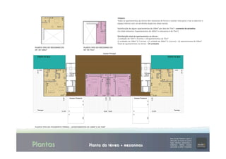 Plantas Planta do térreo + mezaninos
PLANTA	
  TIPO	
  DO	
  PAVIMENTO	
  TÉRREO	
  –	
  APARTAMENTOS	
  DE	
  100M²	
  E	
  DE	
  75M²	
  
PLANTA	
  TIPO	
  DO	
  MEZANINO	
  DO	
  
AP.	
  DE	
  100m²	
  	
  
	
  
	
  
PLANTA	
  TIPO	
  DO	
  MEZANINO	
  DO	
  
AP.	
  DE	
  75m²	
  	
  
	
  
	
  
TÉRREO:	
  
Todos	
  os	
  apartamentos	
  do	
  térreo	
  têm	
  mezanino	
  de	
  forma	
  a	
  manter	
  vista	
  para	
  o	
  mar	
  e	
  valorizar	
  o	
  
espaço	
  interno	
  com	
  um	
  pé-­‐direito	
  duplo	
  nas	
  áreas	
  sociais.	
  
	
  
SubsTtuição	
  de	
  alguns	
  apartamentos	
  de	
  100m²	
  por	
  dois	
  de	
  75m²	
  >	
  aumento	
  de	
  priva]va	
  	
  
(no	
  total	
  reTramos	
  3	
  apartamentos	
  de	
  100m²	
  e	
  colocamos	
  6	
  de	
  75m²)	
  
	
  
Distribuição	
  total	
  de	
  apartamentos	
  no	
  térreo	
  :	
  
2	
  unidades	
  de	
  75m²	
  x	
  9	
  torres	
  =	
  18	
  apartamentos	
  de	
  75m²	
  
(2	
  unidades	
  de	
  100m²	
  X	
  7	
  torres)	
  +	
  (1	
  unidade	
  de	
  100m²	
  X	
  2	
  torres)	
  =	
  16	
  apartamentos	
  de	
  100m²	
  
Total	
  de	
  apartamentos	
  no	
  térreo	
  =	
  34	
  unidades	
  
 
