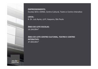  
EMPREENDIMENTO:	
  	
  
Escolas	
  SESI	
  e	
  SENAI,	
  Centro	
  Cultural,	
  Teatro	
  e	
  Centro	
  InteraTvo	
  
	
  
LOCAL:	
  	
  
R.	
  Dr.	
  Luiz	
  Ayres,	
  s/nº,	
  Itaquera,	
  São	
  Paulo	
  	
  
	
  
	
  
ÁREA	
  DO	
  LOTE	
  ESCOLAS:	
  
16.164,00m²	
  
	
  
	
  
ÁREA	
  DO	
  LOTE	
  CENTRO	
  CULTURAL,	
  TEATRO	
  E	
  CENTRO	
  
INTERATIVO:	
  
37.069,00m²	
  
	
  
	
  
	
  
	
  
	
  
	
  
	
  
	
  
	
  
 