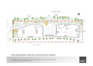 IMPLANTAÇÃO	
  PARCIAL	
  ESCOLAS	
  SESI-­‐SENAI	
  
Nota:	
  Estudo	
  Preliminar	
  sujeito	
  à	
  alterações	
  em	
  função	
  de	
  ajustes	
  legais,	
  técnicos,	
  operacionais	
  e	
  comerciais.	
  	
  
Direitos	
  autorais	
  reservados	
  à	
  Julião	
  &	
  Arquitetos	
  
 