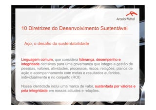 10 Diretrizes do Desenvolvimento Sustentável
Aço, o desafio da sustentabilidade
Linguagem comum, que considera liderança, desempenho e
integridade decisivos para uma governança que integre a gestão de
pessoas, valores, atividades, processos, riscos, relações, planos de
ação e acompanhamento com metas e resultados auferidos,
individualmente e no conjunto (ROI)
Nossa identidade inclui uma marca de valor, sustentada por valores e
pela integridade em nossas atitudes e relações.
 