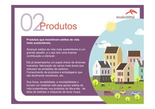 Produtos
Produtos que incentivem estilos de vida
mais sustentáveis.
Alcançar estilos de vida mais sustentáveis é um
grande desafio, e o aço tem uma imensa
contribuição a oferecer.
Ele já desempenha um papel chave de diversas
maneiras: fabricação de carros mais leves que
reduzem as emissões de carbono.
Fornecimento de produtos e embalagens que
são facilmente recicláveis, etc.
Sua força, durabilidade, e reciclabilidade o
tornam um material vital para apoiar estilos de
vida sustentáveis nos produtos do dia-a-dia : de
latas de bebidas a máquinas de lavar roupa.
 
