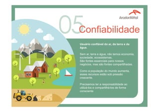 Confiabilidade
Usuário confiável do ar, da terra e da
água.
Sem ar, terra e água, não temos economia,
sociedade, ecossistemas.
São fontes essenciais para nossos
negócios, mas são fontes compartilhadas.
Como a população do mundo aumenta,
esses recursos estão sob pressão
crescente.
Precisamos ter a responsabilidade ao
utilizá-los e compartilhá-los de forma
consciente
 