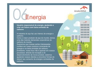 Energia
Usuário responsável de energia, ajudando a
criar um futuro com baixa emissão de
carbono
A indústria do aço faz uso intenso de energia e
carbono.
Como o maior produtor de aço do mundo, temos
uma das maiores demandas corporativas de
carbono do mundo.
Queremos que nossas partes interessadas
confiem em nosso consumo consciente de
energia e na baixa emissão de carbono.
Entretanto, nosso foco não é apenas em nossos
processos: através da inovação e do
desenvolvimento de novos produto, estamos
ajudando nossos clientes a encontrar formas de
reduzir seu consumo de energia e emissões de
carbono.
 