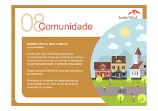 Comunidade
Membro ativo e bem-vindo na
comunidade.
Onde quer que tenhamos operações,
invariavelmente temos uma presença física e
significativa e somos um grande empregador
na comunidade local. E também impactador.
Nosso comprometimento nos dois sentidos e
fundamental.
Precisamos entender as expectativas da
comunidade local, bem como ela precisa
entender as nossas.
 