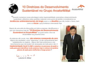 Lakshmi N. Mittal
Quandor revisamos nossa abordagem sobre responsabilidade corporativa e desenvolvimento
sustentável, utilizamos estas questões materiais como ponto de partida e consideramos as
tendências ambientais/sociais de longo prazo e os desafios que irão moldar o futuro, bem
como os riscos que já estamos vivenciando hoje.
“
”
10 Diretrizes do Desenvolvimento
Sustentável no Grupo ArcelorMittal
Depois de uma série de discussões em toda a empresa, identificamos o
que nós chamamos hoje de “10 Diretrizes do Desenvolvimento
Sustentável na ArcelorMittal” as quais serão o foco da
ArcelorMittal nos próximos anos.
As palavras são novas, mas não estamos começando do zero.
Alguns dos resultados, como “segurança”, já são razoavelmente bem
estabelecidos no negócio. Alguns são mais ambiciosos e nós
reconhecemos que não podem ser alcançados da noite para o dia. A
implementação local é vital e estamos no processo de pedir a
cada país para identificar onde estamos hoje e colocar em prática
planos de ação para melhorias a longo prazo.
 