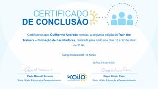 Certificamos que Guilherme Andrade concluiu a segunda edição do Train the
Trainers – Formação de Facilitadores, realizada pela Kailo nos dias 16 e 17 de abril
de 2016.
Carga horária total: 18 horas
CERTIFICADO
DE CONCLUSÃO
__________________________________
Paula Manzotti Scramin
Sócia l Kailo Educação e Desenvolvimento
___________________________________
Diego Silveira Paim
Sócio l Kailo Educação e Desenvolvimento
São Paulo, 18 de abril de 2016
 