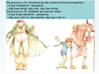 Ele procurou o Sr. Cervantes que lhe contava histórias arrepiantes.
- O que é memória? – perguntou.
- Algo bem antigo, meu caro, algo bem antigo.
Ele procurou o Sr. Valdemar que adorava remar.
- O que é uma memória? – perguntou.
- Algo que o faz rir, meu querido, algo que o faz rir.
 