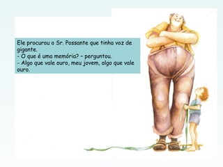 Ele procurou o Sr. Possante que tinha voz de
gigante.
- O que é uma memória? – perguntou.
- Algo que vale ouro, meu jovem, algo que vale
ouro.
 