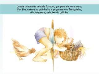 Depois achou sua bola de futebol, que para ele valia ouro;
Por fim, entrou no galinheiro e pegou um ovo fresquinho,
Ainda quente, debaixo da galinha.
 