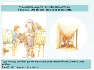 Ai, Guilherme Augusto foi visitar Dona Antônia.
E deu a ela, uma por uma, cada coisa de sua cesta.
“Que criança adorável que me traz essas coisas maravilhosas”, Pensou Dona
Antônia.
E então ela começou a se lembrar.
 