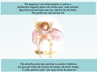Ela segurou o ovo ainda quente e contou a
Guilherme Augusto sobre um ovinho azul, todo pintado,
Que havia encontrado uma vez, dentro de um ninho,
No jardim da casa de sua tia.
 
Ela encostou uma das conchas no ouvido e lembrou
Da vez que tinha ido á praia de bonde, há muito tempo,
E como sentira calor com suas botas de amarrar.
 