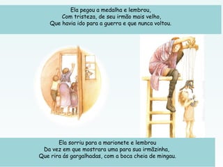 Ela pegou a medalha e lembrou,
Com tristeza, de seu irmão mais velho,
Que havia ido para a guerra e que nunca voltou.
 
Ela sorriu para a marionete e lembrou
Da vez em que mostrara uma para sua irmãzinha,
Que rira ás gargalhadas, com a boca cheia de mingau.
 
 